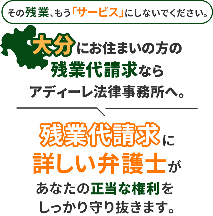 その残業、もう「サービス」にしないでください。大分にお住まいの方の残業代請求ならアディーレ法律事務所へ。残業代請求に詳しい弁護士があなたの正当な権利をしっかり守り抜きます。
